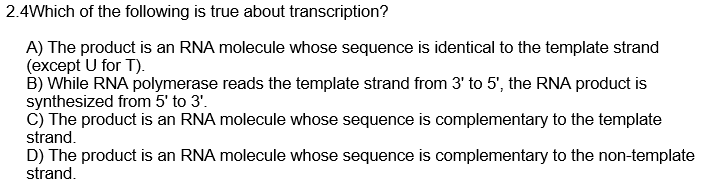 2.4Which of the following is true about transcription?
A) The product is an RNA molecule whose sequence is identical to the template strand
(except U for T).
B) While RNA polymerase reads the template strand from 3' to 5', the RNA product is
synthesized from 5' to 3'.
C) The product is an RNA molecule whose sequence is complementary to the template
strand.
D) The product is an RNA molecule whose sequence is complementary to the non-template
strand.
