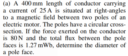 (a) A 400 mm length of conductor carrying
a current of 25 A is situated at right-angles
to a magnetic field between two poles of an
electric motor. The poles have a circular cross-
section. If the force exerted on the conductor
is 80N and the total flux between the pole
faces is 1.27 mWb, determine the diameter of
a pole face.
