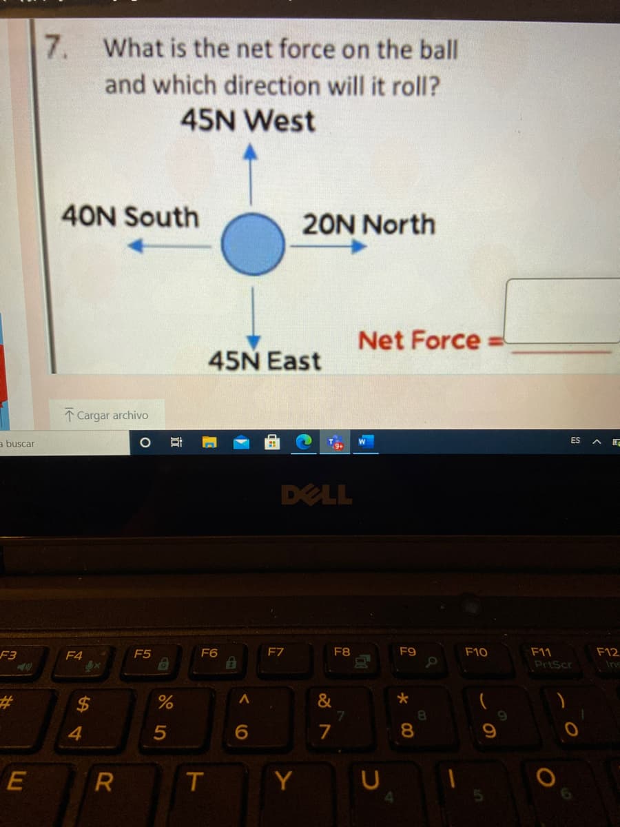 7. What is the net force on the ball
and which direction will it roll?
45N West
40N South
20N North
Net Force
45N East
1 Cargar archivo
a buscar
W
ES A E
DELL
F7
F8
F9
F10
F11
PrtScr
F3
F4
F5
F6
F12
Ins
&
7.
%23
8.
6.
7
8.
R
Y
%24
