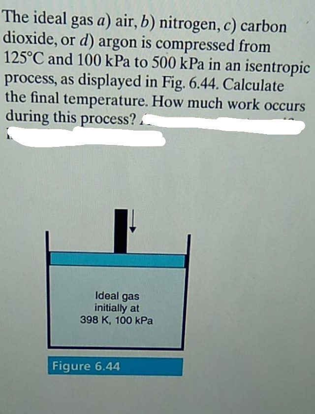 The ideal gas a) air, b) nitrogen, c) carbon
dioxide, or d) argon is compressed from
125°C and 100 kPa to 500 kPa in an isentropic
process, as displayed in Fig. 6.44. Calculate
the final temperature. How much work occurs
during this process?.
Ideal gas
initially at
398 K, 100 kPa
Figure 6.44
