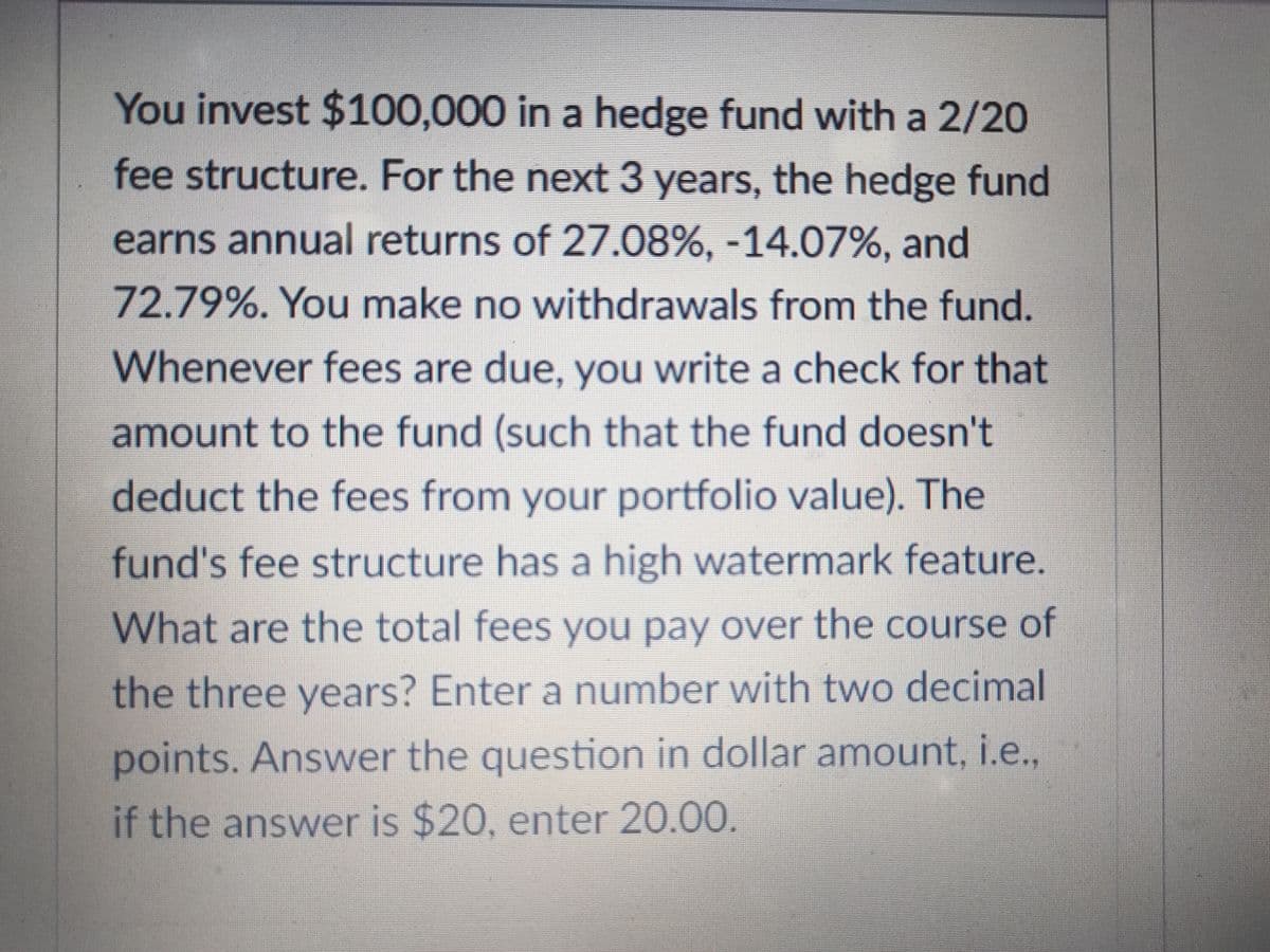 You invest $100,000 in a hedge fund with a 2/20
fee structure. For the next 3 years, the hedge fund
earns annual returns of 27.08%, -14.07%, and
72.79%. You make no withdrawals from the fund.
Whenever fees are due, you write a check for that
amount to the fund (such that the fund doesn't
deduct the fees from your portfolio value). The
fund's fee structure has a high watermark feature.
What are the total fees you pay over the course of
the three years? Enter a number with two decimal
points. Answer the question in dollar amount, i.e.,
if the answer is $20, enter 20.00.