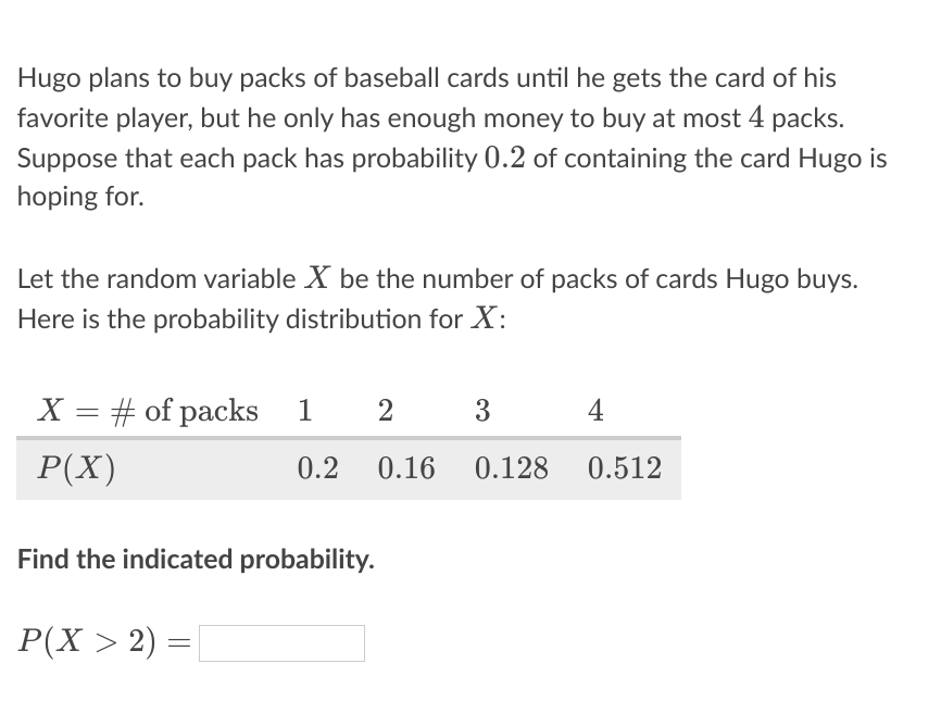 Hugo plans to buy packs of baseball cards until he gets the card of his
favorite player, but he only has enough money to buy at most 4 packs.
Suppose that each pack has probability 0.2 of containing the card Hugo is
hoping for.
Let the random variable X be the number of packs of cards Hugo buys.
Here is the probability distribution for X:
X = # of packs 1
2
3
4
||
P(X)
0.2
0.16
0.128
0.512
Find the indicated probability.
P(X > 2) =
%3D
