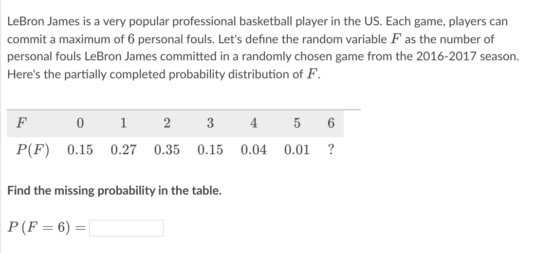 LeBron James is a very popular professional basketball player in the US. Each game, players can
commit a maximum of 6 personal fouls. Let's define the random variable F as the number of
personal fouls LeBron James committed in a randomly chosen game from the 2016-2017 season.
Here's the partially completed probability distribution of F.
F
1
3
4
5
6.
P(F)
0.15
0.27
0.35
0.15
0.04
0.01
Find the missing probability in the table.
P(F = 6) =
