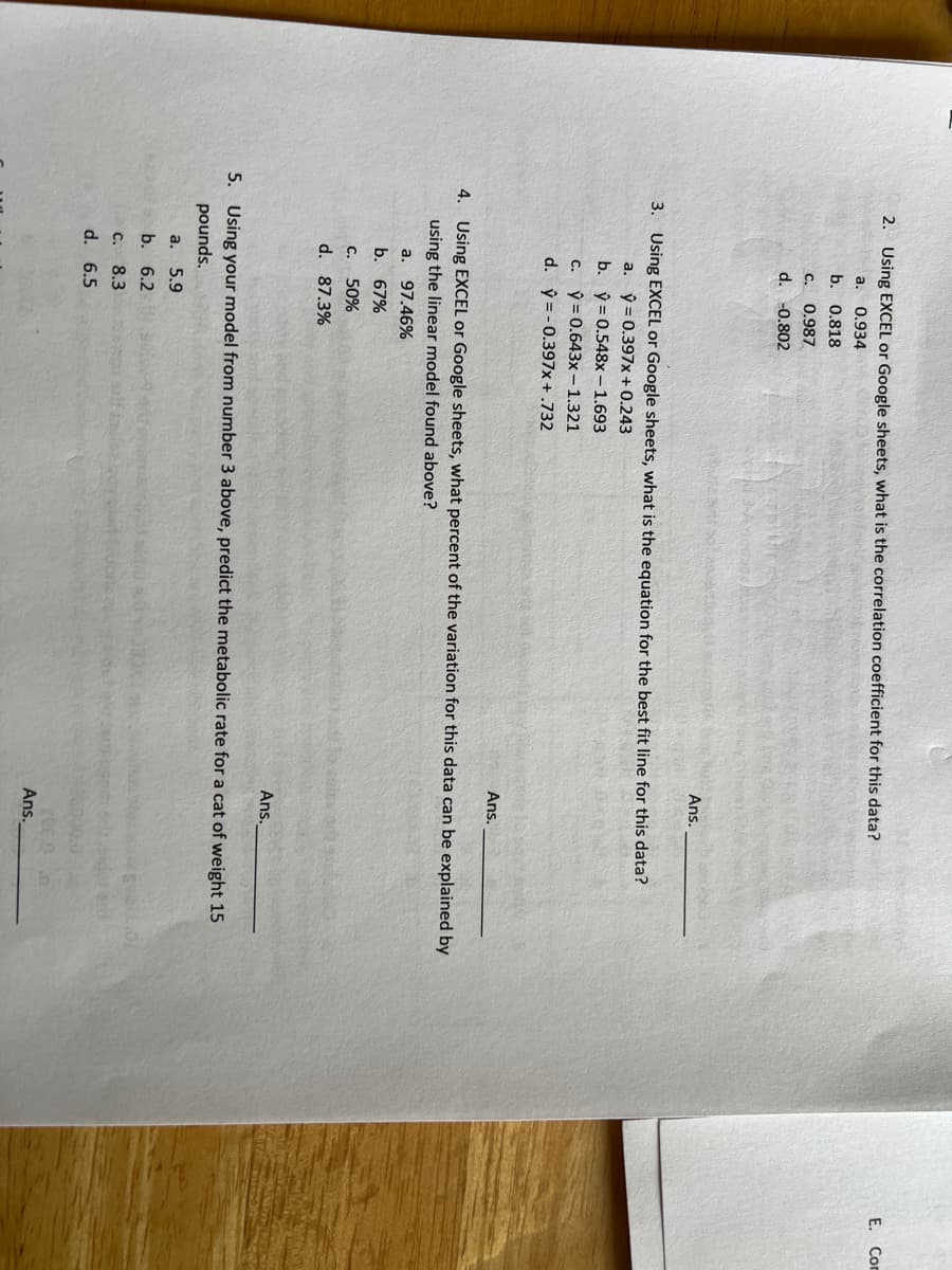 2. Using EXCEL or Google sheets, what is the correlation coefficient for this data?
a. 0.934
b. 0.818
C. 0.987
d. -0.802
Ans.
3. Using EXCEL or Google sheets, what is the equation for the best fit line for this data?
a. y = 0.397x + 0.243
b.
ŷ= 0.548x - 1.693
c.
y = 0.643x - 1.321
d.
ý = -0.397x+ .732
Ans.
4. Using EXCEL or Google sheets, what percent of the variation for this data can be explained by
using the linear model found above?
a. 97.46%
b. 67%
C. 50%
d. 87.3%
Ans.
5. Using your model from number 3 above, predict the metabolic rate for a cat of weight 15
pounds.
a. 5.9
b. 6.2
C. 8.3
d. 6.5
Ans.
E. Com