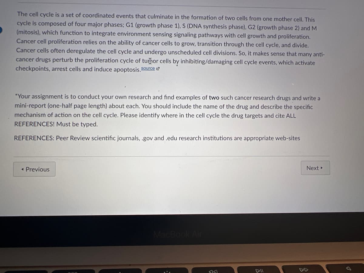 The cell cycle is a set of coordinated events that culminate in the formation of two cells from one mother cell. This
cycle is composed of four major phases; G1 (growth phase 1), S (DNA synthesis phase), G2 (growth phase 2) and M
(mitosis), which function to integrate environment sensing signaling pathways with cell growth and proliferation.
Cancer cell proliferation relies on the ability of cancer cells to grow, transition through the cell cycle, and divide.
Cancer cells often deregulate the cell cycle and undergo unscheduled cell divisions. So, it makes sense that many anti-
cancer drugs perturb the proliferation cycle of turhor cells by inhibiting/damaging cell cycle events, which activate
checkpoints, arrest cells and induce apoptosis. Source
*Your assignment is to conduct your own research and find examples of two such cancer research drugs and write a
mini-report (one-half page length) about each. You should include the name of the drug and describe the specific
mechanism of action on the cell cycle. Please identify where in the cell cycle the drug targets and cite ALL
REFERENCES! Must be typed.
REFERENCES: Peer Review scientific journals, .gov and .edu research institutions are appropriate web-sites
< Previous
Next ▸
MacBook Air
SIS