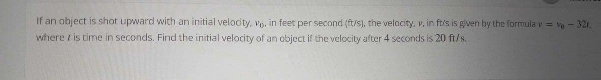 If an object is shot upward with an initial velocity, vo, in feet per second (ft/s), the velocity, v, in ft/s is given by the formula v = vo - 32t,
where t is time in seconds. Find the initial velocity of an object if the velocity after 4 seconds is 20 ft/s.
