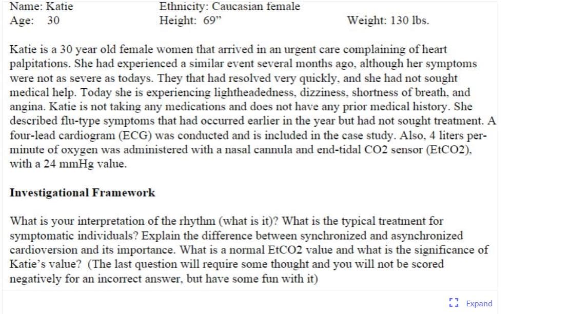 Ethnicity: Caucasian female
Height: 69"
Name: Katie
Age: 30
Weight: 130 lbs.
Katie is a 30 year old female women that arrived in an urgent care complaining of heart
palpitations. She had experienced a similar event several months ago, although her symptoms
were not as severe as todays. They that had resolved very quickly, and she had not sought
medical help. Today she is experiencing lightheadedness, dizziness, shortness of breath, and
angina. Katie is not taking any medications and does not have any prior medical history. She
described flu-type symptoms that had occurred earlier in the year but had not sought treatment. A
four-lead cardiogram (ECG) was conducted and is included in the case study. Also, 4 liters per-
minute of oxygen was administered with a nasal cannula and end-tidal CO2 sensor (ETCO2).
with a 24 mmHg value.
Investigational Framework
What is your interpretation of the rhythm (what is it)? What is the typical treatment for
symptomatic individuals? Explain the difference between synchronized and asynchronized
cardioversion and its importance. What is a normal EtCO2 value and what is the significance of
Katie's value? (The last question will require some thought and you will not be scored
negatively for an incorrect answer, but have some fun with it)
E Expand
