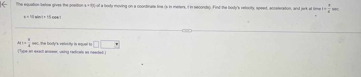 K
The equation below gives the position s= f(t) of a body moving on a coordinate line (s in meters, t in seconds). Find the body's velocity, speed, acceleration, and jerk at time t=
4
s=10 sint+15 cost
T
At t= sec, the body's velocity is equal to
(Type an exact answer, using radicals as needed.)
π
sec.