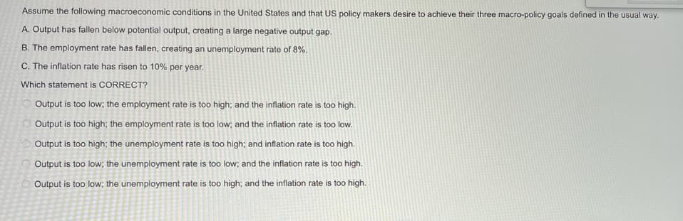 Assume the following macroeconomic conditions in the United States and that US policy makers desire to achieve their three macro-policy goals defined in the usual way.
A. Output has fallen below potential output, creating a large negative output gap.
B. The employment rate has fallen, creating an unemployment rate of 8%.
C. The inflation rate has risen to 10% per year.
Which statement is CORRECT?
Output is too low; the employment rate is too high; and the inflation rate is too high.
Output is too high; the employment rate is too low; and the inflation rate is too low.
Output is too high; the unemployment rate is too high; and inflation rate is too high.
Output is too low; the unemployment rate is too low; and the inflation rate is too high.
Output is too low; the unemployment rate is too high; and the inflation rate is too high.