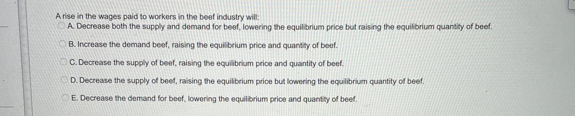 A rise in the wages paid to workers in the beef industry will:
A. Decrease both the supply and demand for beef, lowering the equilibrium price but raising the equilibrium quantity of beef.
B. Increase the demand beef, raising the equilibrium price and quantity of beef.
C. Decrease the supply of beef, raising the equilibrium price and quantity of beef.
D. Decrease the supply of beef, raising the equilibrium price but lowering the equilibrium quantity of beef.
E. Decrease the demand for beef, lowering the equilibrium price and quantity of beef.