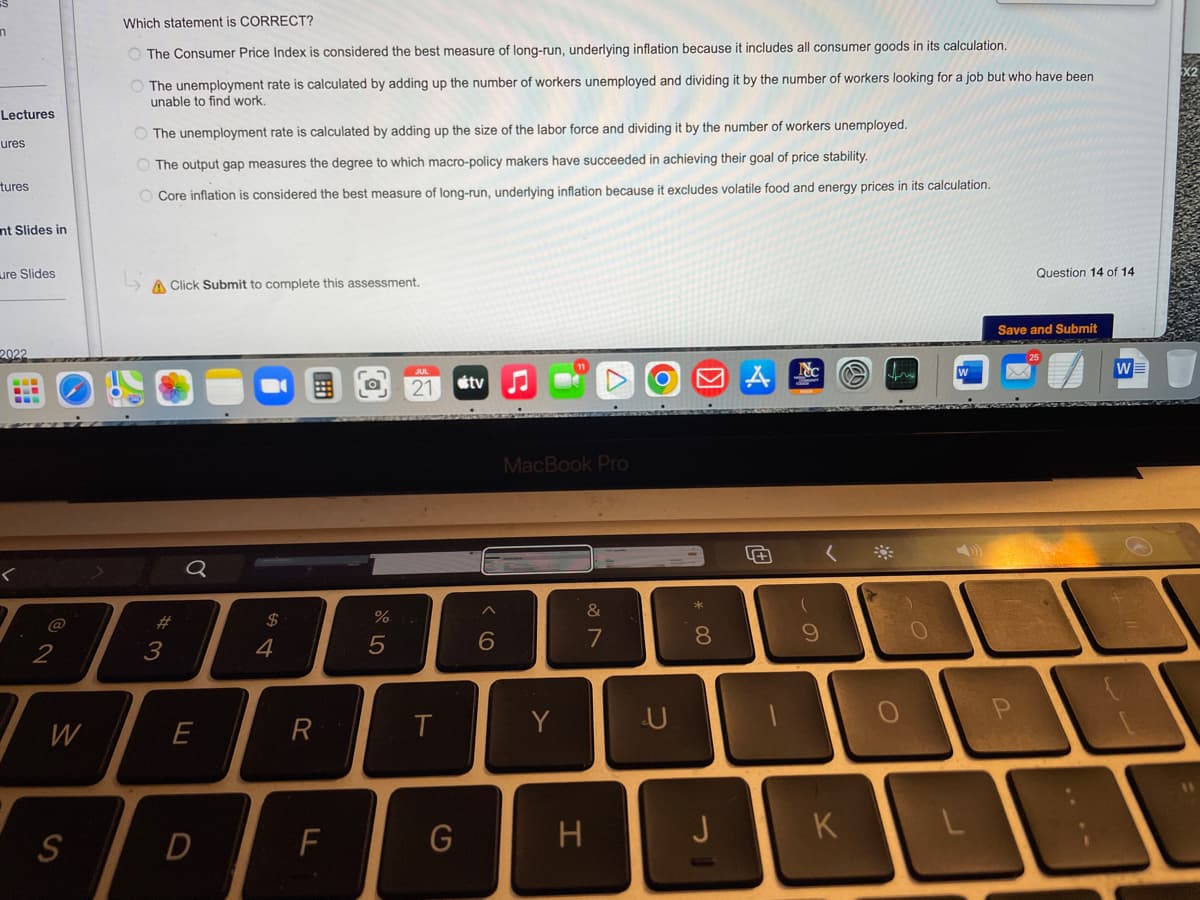 n
Lectures
ures
tures
nt Slides in
ure Slides
2022
<
2
W
S
Which statement is CORRECT?
The Consumer Price Index is considered the best measure of long-run, underlying inflation because it includes all consumer goods in its calculation.
O The unemployment rate is calculated by adding up the number of workers unemployed and dividing it by the number of workers looking for a job but who have been
unable to find work.
O The unemployment rate is calculated by adding up the size of the labor force and dividing it by the number of workers unemployed.
The output gap measures the degree to which macro-policy makers have succeeded in achieving their goal of price stability.
O Core inflation is considered the best measure of long-run, underlying inflation because it excludes volatile food and energy prices in its calculation.
A Click Submit to complete this assessment.
#3
Q
E
D
$
4
R
F
%
5
21
T
G
tv
6
MacBook Pro
Y
&
7
H
U
8
J
0
-
Nc
9
K
firs
O
O
Question 14 of 14
Save and Submit