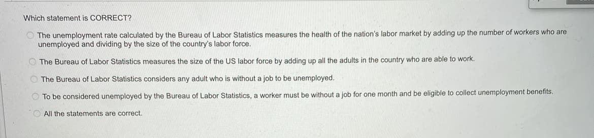 Which statement is CORRECT?
The unemployment rate calculated by the Bureau of Labor Statistics measures the health of the nation's labor market by adding up the number of workers who are
unemployed and dividing by the size of the country's labor force.
The Bureau of Labor Statistics measures the size of the US labor force by adding up all the adults in the country who are able to work.
The Bureau of Labor Statistics considers any adult who is without a job to be unemployed.
To be considered unemployed by the Bureau of Labor Statistics, a worker must be without a job for one month and be eligible to collect unemployment benefits.
All the statements are correct.