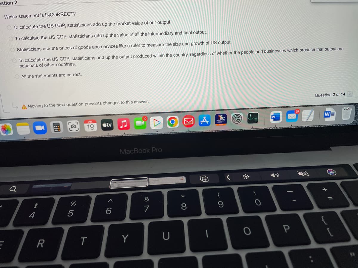 estion 2
Which statement is INCORRECT?
To calculate the US GDP, statisticians add up the market value of our output.
To calculate the US GDP, statisticians add up the value of all the intermediary and final output.
Statisticians use the prices of goods and services like a ruler to measure the size and growth of US output.
To calculate the US GDP, statisticians add up the output produced within the country, regardless of whether the people and businesses which produce that output are
nationals of other countries.
All the statements are correct.
A Moving to the next question prevents changes to this answer.
Q
7
$
4
R
%
5
19
T
tv
6
MacBook Pro
Y
&
7
U
* 00
8
4+
I
Nc
(
fr
O
O
P
Question 2 of 14 >
W
13
=
RA
#1