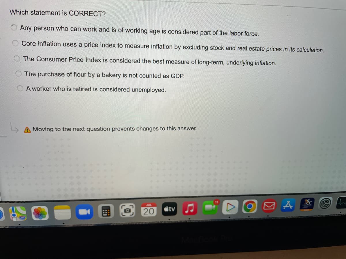 Which statement is CORRECT?
Any person who can work and is of working age is considered part of the labor force.
Core inflation uses a price index to measure inflation by excluding stock and real estate prices in its calculation.
The Consumer Price Index is considered the best measure of long-term, underlying inflation.
The purchase of flour by a bakery is not counted as GDP.
A worker who is retired is considered unemployed.
L
Moving to the next question prevents changes to this answer.
JUL
20
tv
O
□ A