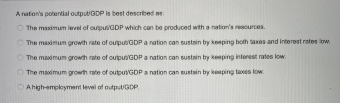 A nation's potential output/GDP is best described as:
The maximum level of output/GDP which can be produced with a nation's resources.
The maximum growth rate of output/GDP a nation can sustain by keeping both taxes and interest rates low.
The maximum growth rate of output/GDP a nation can sustain by keeping interest rates low.
The maximum growth rate of output/GDP a nation can sustain by keeping taxes low.
A high-employment level of output/GDP.