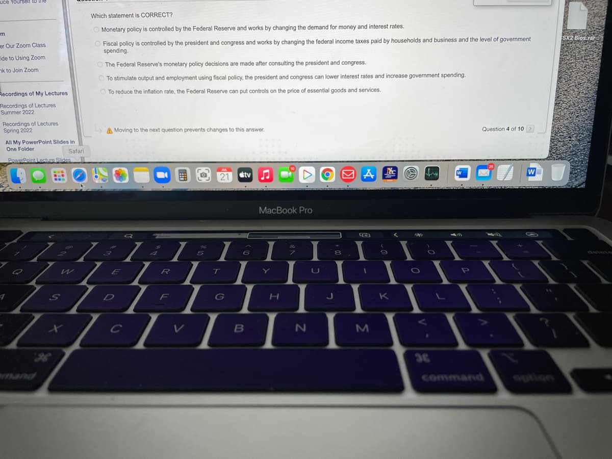 uce Yourself to the
m
er Our Zoom Class
ide to Using Zoom
nk to Join Zoom
Recordings of My Lectures
Recordings of Lectures
Summer 2022
Recordings of Lectures
Spring 2022
All My PowerPoint Slides in
One Folder
PowerPoint Lecture Slides
7
S
Safari
G
Which statement is CORRECT?
O Monetary policy is controlled by the Federal Reserve and works by changing the demand for money and interest rates.
O Fiscal policy is controlled by the president and congress and works by changing the federal income taxes paid by households and business and the level of government
spending.
O The Federal Reserve's monetary policy decisions are made after consulting the president and congress.
To stimulate output and employment using fiscal policy, the president and congress can lower interest rates and increase government spending.
To reduce the inflation rate, the Federal Reserve can put controls on the price of essential goods and services.
↳
Moving to the next question prevents changes to this answer.
E
Q
■
$
4
I
R
%
5
F
T
JUL
21
I
T
G
tv
6
B
MacBook Pro
I
Y
H
I
U
N
J
H
8
→
I
M
2
O
9
K
<
O fr
O
O
36
W
Question 4 of 10 >
W
SX2 Bios.rar