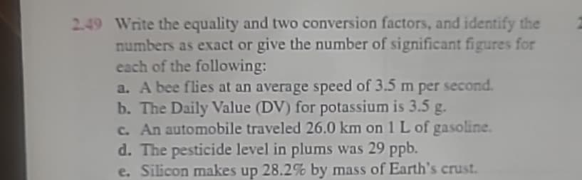 2.49 Write the equality and two conversion factors, and identify the
numbers as exact or give the number of significant figures for
each of the following:
a. A bee flies at an average speed of 3.5 m per second.
b. The Daily Value (DV) for potassium is 3.5 g.
c. An automobile traveled 26.0 km on 1 L of gasoline.
d. The pesticide level in plums was 29 ppb.
e. Silicon makes up 28.2% by mass of Earth's crust.