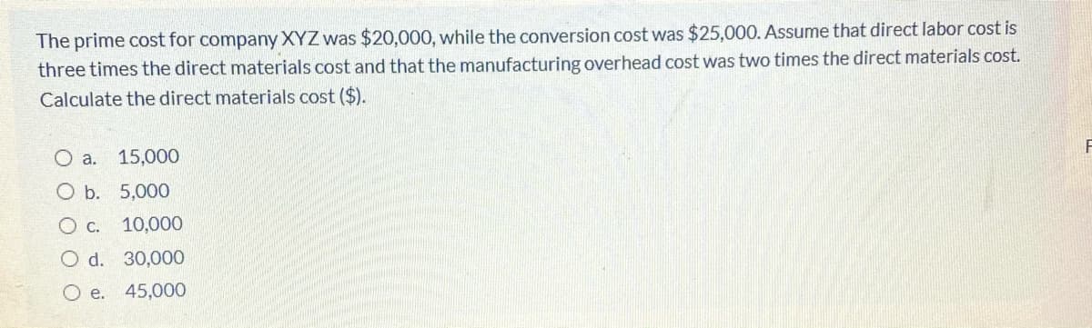 The prime cost for company XYZ was $20,000, while the conversion cost was $25,000. Assume that direct labor cost is
three times the direct materials cost and that the manufacturing overhead cost was two times the direct materials cost.
Calculate the direct materials cost ($).
O a.
15,000
O b. 5,000
O c.
10,000
O d. 30,00O
O e. 45,000
