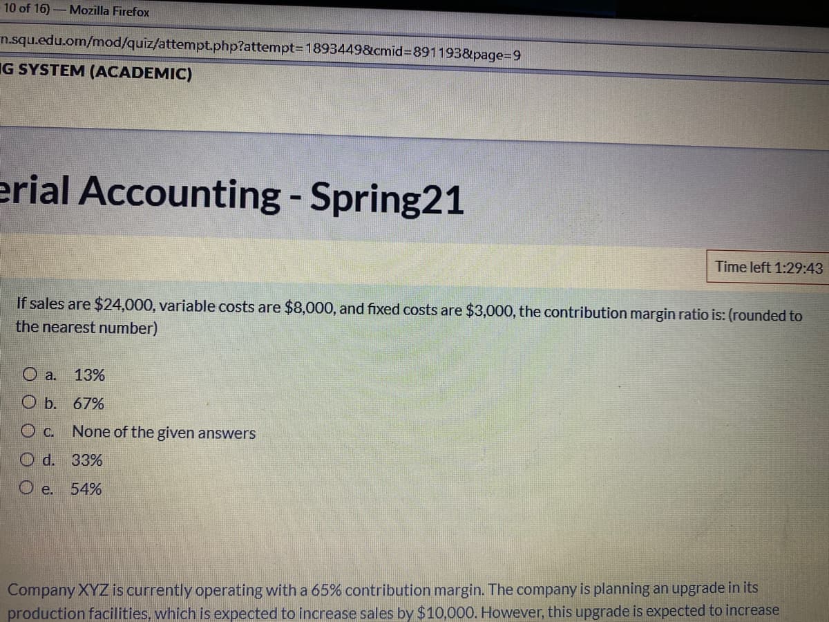 10 of 16)-Mozilla Firefox
n.squ.edu.om/mod/quiz/attempt.php?attempt=D1893449&cmid%3D891193&page%3D9
IG SYSTEM (ACADEMIC)
erial Accounting - Spring21
Time left 1:29:43
If sales are $24,000, variable costs are $8,000, and fixed costs are $3,000, the contribution margin ratio is: (rounded to
the nearest number)
a.
13%
O b. 67%
None of the given answers
Od.
33%
O e.
54%
Company XYZ is currently operating with a 65% contribution margin. The company is planning an upgrade in its
production facilities, which is expected to increase sales by $10,000. However, this upgrade is expected to increase
