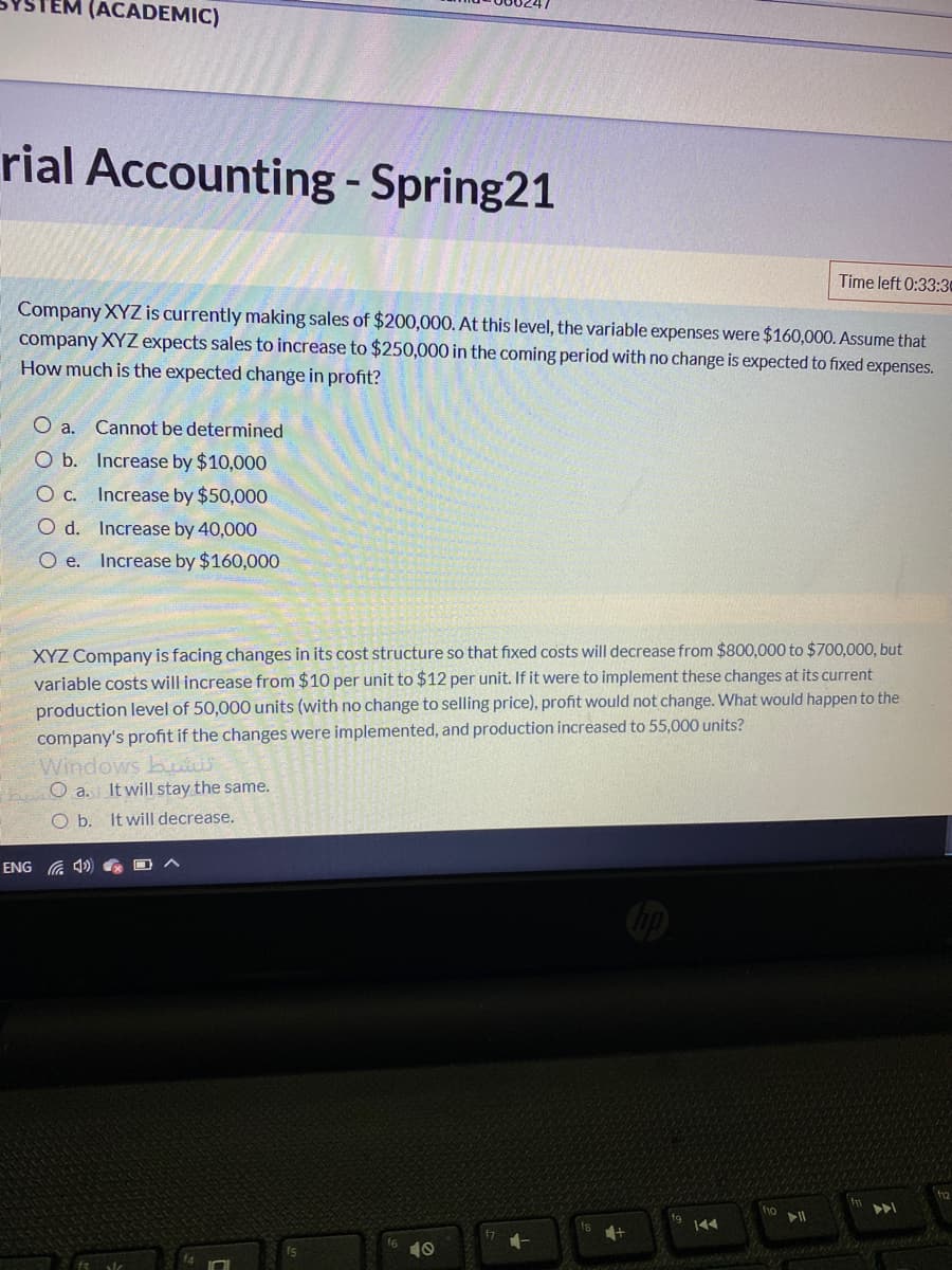 (ACADEMIC)
rial Accounting - Spring21
Time left 0:33:30
Company XYZ is currently making sales of $200,000. At this level, the variable expenses were $160,000. Assume that
company XYZ expects sales to increase to $250,000 in the coming period with no change is expected to fixed expenses.
How much is the expected change in profit?
O a. Cannot be determined
O b. Increase by $10,000
O c. Increase by $50,000
O d. Increase by 40,000
O e. Increase by $160,000
XYZ Company is facing changes in its cost structure so that fixed costs will decrease from $800,000 to $700,000, but
variable costs will increase from $10 per unit to $12 per unit. If it were to implement these changes at its current
production level of 50,000 units (with no change to selling price), profit would not change. What would happen to the
company's profit if the changes were implemented, and production increased to 55,000 units?
Windows buii
heO a. It will stay the same.
O b. It will decrease.
ENG
f10
144
f5
10
