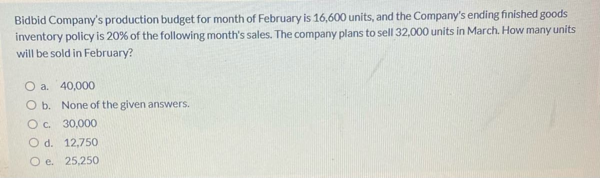 Bidbid Company's production budget for month of February is 16,600 units, and the Company's ending finished goods
inventory policy is 20% of the following month's sales. The company plans to sell 32,000 units in March. How many units
will be sold in February?
O a. 40,000
O b. None of the given answers.
30,000
O d. 12,750
O e.
25,250
