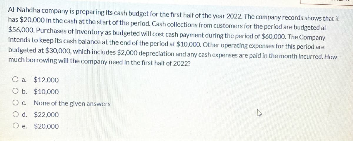 Al-Nahdha company is preparing its cash budget for the first half of the year 2022. The company records shows that it
has $20,000 in the cash at the start of the period. Cash collections from customers for the period are budgeted at
$56,000. Purchases of inventory as budgeted will cost cash payment during the period of $60,000. The Company
intends to keep its cash balance at the end of the period at $10,000. Other operating expenses for this period are
budgeted at $30,000, which includes $2,000 depreciation and any cash expenses are paid in the month incurred. How
much borrowing will the company need in the first half of 2022?
O a.
$12,000
O b. $10,000
None of the given answers
O d. $22,000
O e.
$20,000
