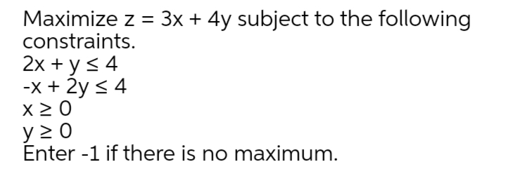 Maximize z = 3x + 4y subject to the following
constraints.
2x + y < 4
-x + 2y < 4
x 2 0
y > 0
Enter -1 if there is no maximum.

