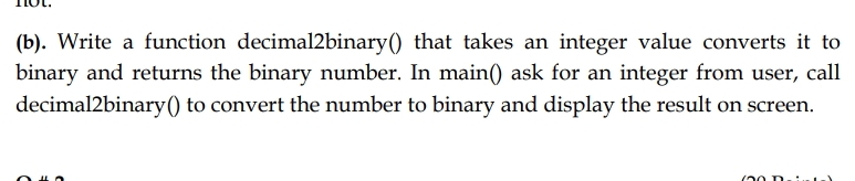 (b). Write a function decimal2binary() that takes an integer value converts it to
binary and returns the binary number. In main() ask for an integer from user, call
decimal2binary() to convert the number to binary and display the result on screen.
(20 D
