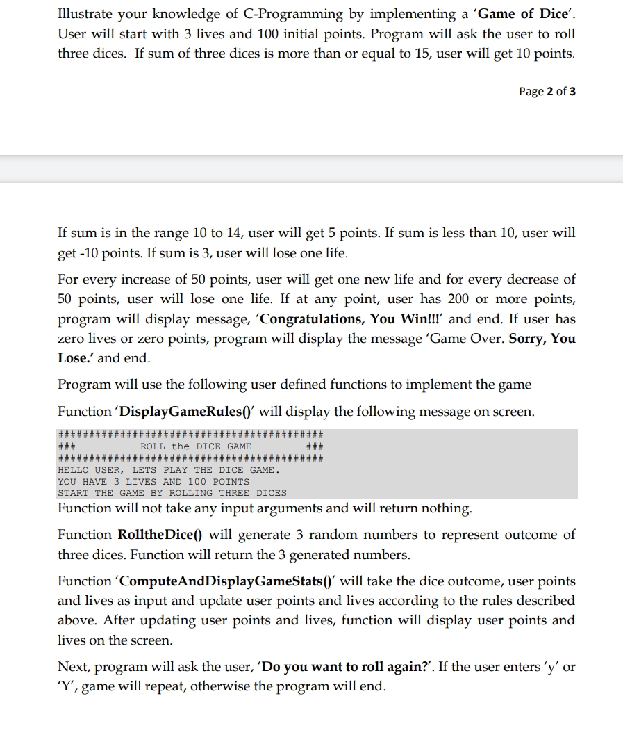 Illustrate your knowledge of C-Programming by implementing a 'Game of Dice'.
User will start with 3 lives and 100 initial points. Program will ask the user to roll
three dices. If sum of three dices is more than or equal to 15, user will get 10 points.
Page 2 of 3
If sum is in the range 10 to 14, user will get 5 points. If sum is less than 10, user will
get -10 points. If sum is 3, user will lose one life.
For every increase of 50 points, user will get one new life and for every decrease of
50 points, user will lose one life. If at any point, user has 200 or more points,
rogram will display message, 'Congratulations, You Win!!!' and end. If user has
zero lives or zero points, program will display the message 'Game Over. Sorry, You
Lose.' and end.
Program will use the following user defined functions to implement the game
Function 'DisplayGameRules()' will display the following message on screen.
###*
###
ROLL the DICE GAME
###
#######
###################
####
HELLO USER, LETS PLAY THE DICE GAME.
YOU HAVE 3 LIVES AND 100 POINTS
START THE GAME BY ROLLING THREE DICES
Function will not take any input arguments and will return nothing.
Function RolltheDice() will generate 3 random numbers to represent outcome of
three dices. Function will return the 3 generated numbers.
Function 'ComputeAndDisplayGameStats()' will take the dice outcome, user points
and lives as input and update user points and lives according to the rules described
above. After updating user points and lives, function will display user points and
lives on the screen.
Next, program will ask the user, 'Do you want to roll again?'. If the user enters 'y' or
'Y', game will repeat, otherwise the program will end.
