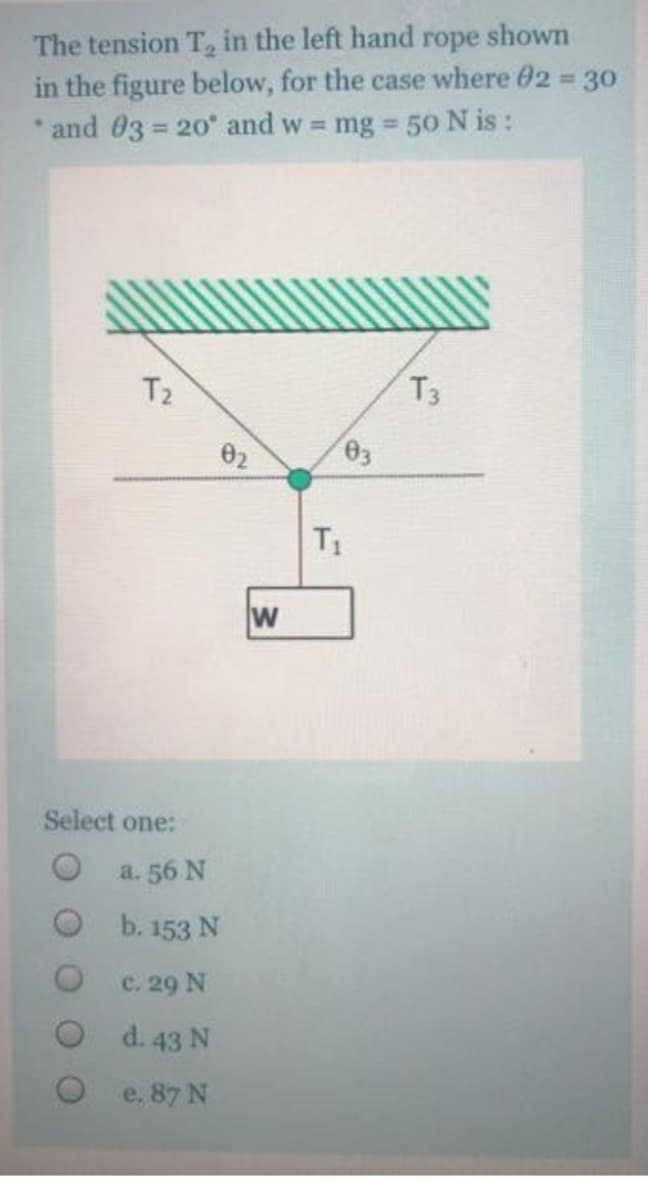 The tension T, in the left hand rope shown
in the figure below, for the case where 02 30
* and 03 = 20 and w mg 50 N is :
%3D
%3D
T2
T3
02
T1
w
Select one:
О а. 56 N
O b. 153 N
c. 29 N
O d.43 N
e. 87 N
