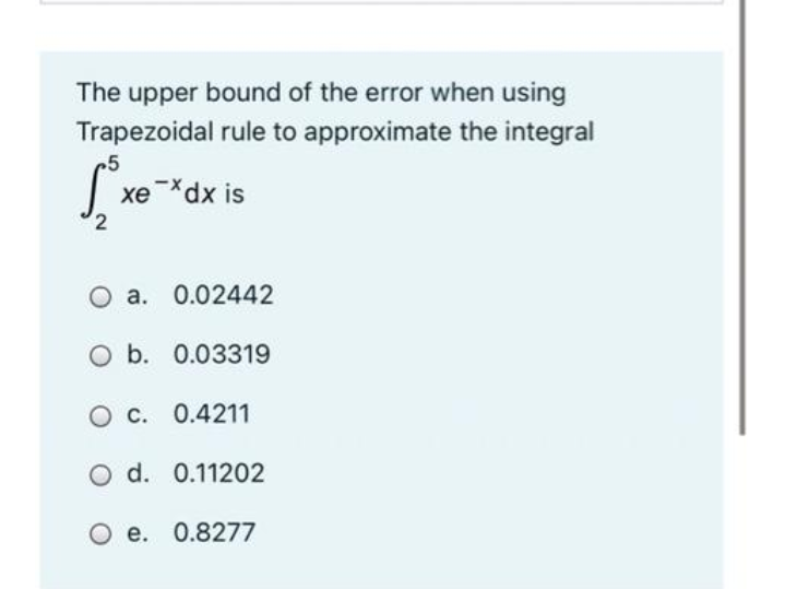 The upper bound of the error when using
Trapezoidal rule to approximate the integral
5
xedx is
O a. 0.02442
O b. 0.03319
O C. 0.4211
O d. 0.11202
O e. 0.8277
