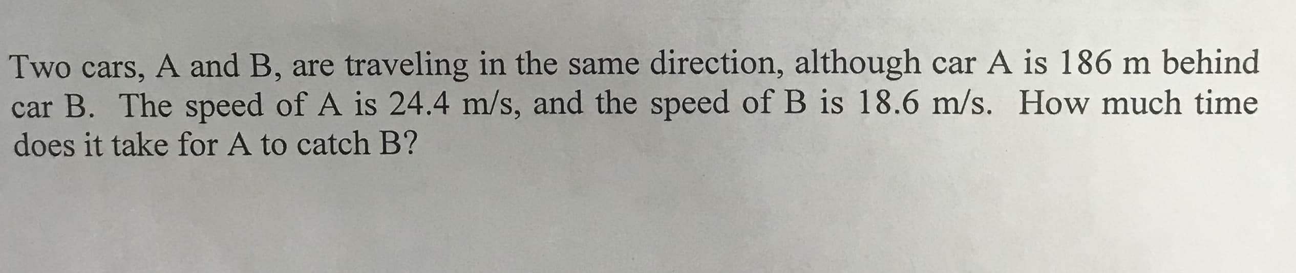 Two cars, A and B, are traveling in the same direction, although car A is 186 m behind
car B. The speed of A is 24.4 m/s, and the speed of B is 18.6 m/s. How much time
does it take for A to catch B?
