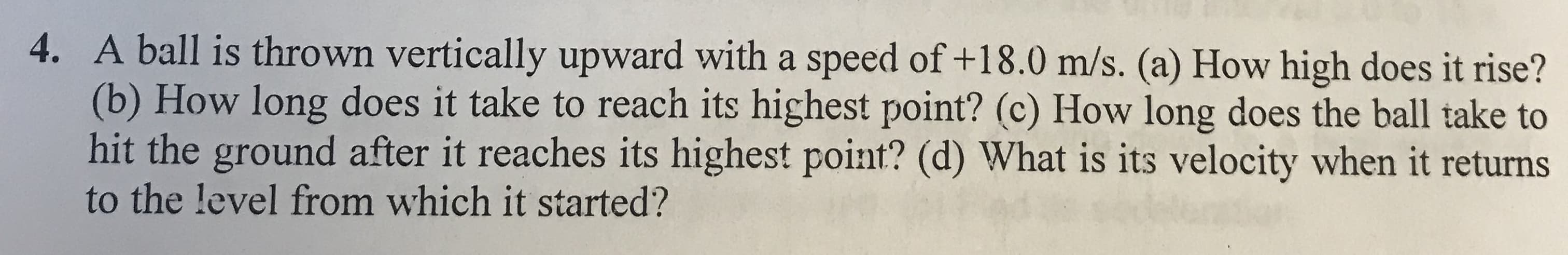 A ball is thrown vertically upward with a speed of +18.0 m/s. (a) How high does it rise?
(b) How long does it take to reach its highest point? (c) How long does the ball take to
hit the ground after it reaches its highest point? (d) What is its velocity when it returns
to the level from which it started?
4.
