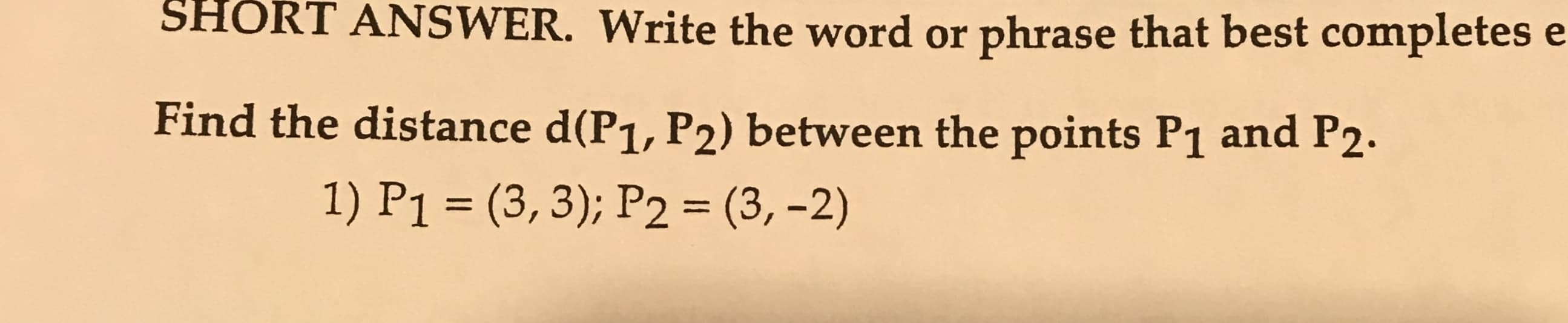 SHORT
ANSWER. Write the word or phrase that best completes e
Find the distance d(P1, P2) between the points P1 and P2.
1) P1 (3, 3); P2 (3,-2)

