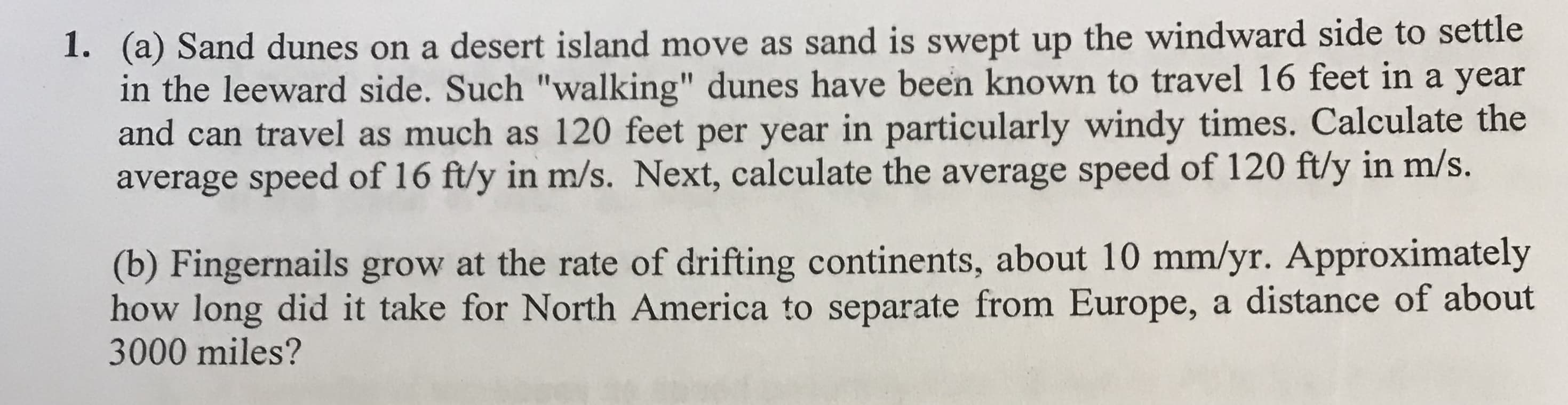 (a) Sand dunes on a desert island move as sand is swept up the windward side to settle
in the leeward side. Such "walking" dunes have been known to travel 16 feet in a year
and can travel as much as 120 feet per year in particularly windy times. Calculate the
average speed of 16 ftly in m/s. Next, calculate the average speed of 120 ftly in m/s.
1.
(b) Fingernails grow at the rate of drifting continents, about 10 mm/yr. Approximately
how long did it take for North America to separate from Europe, a distance of about
3000 miles?
