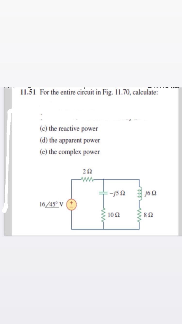 11.51 For the entire circuit in Fig. 11.70, calculate:
(c) the reactive power
(d) the apparent power
(e) the complex power
22
-j5 2
j6 2
16/45° V
10Ω
8Ω
ele
ww
