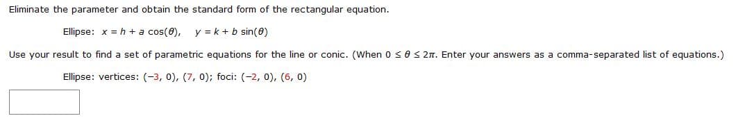 Eliminate the parameter and obtain the standard form of the rectangular equation.
Ellipse: x = h + a cos(0),
y = k + b sin(0)
Use your result to find a set of parametric equations for the line or conic. (When 0 <0< 2n. Enter your answers as a comma-separated list of equations.)
Ellipse: vertices: (-3, 0), (7, 0); foci: (-2, 0), (6, 0)
