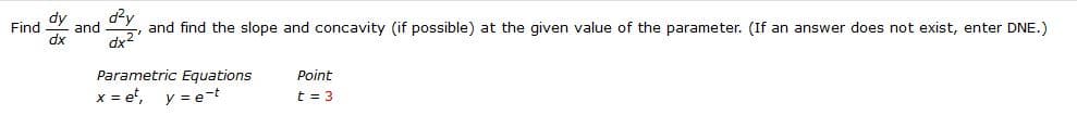 Find dy
dx
and
dx2
and find the slope and concavity (if possible) at the given value of the parameter. (If an answer does not exist, enter DNE.)
Parametric Equations
x = et, y = e-t
Point
t = 3
