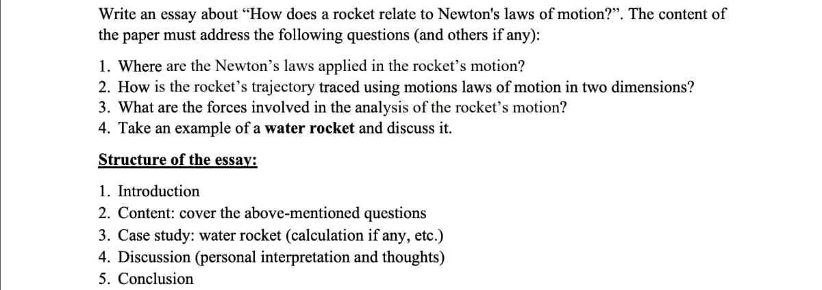 Write an essay about "How does a rocket relate to Newton's laws of motion?". The content of
the paper must address the following questions (and others if any):
1. Where are the Newton's laws applied in the rocket's motion?
2. How is the rocket's trajectory traced using motions laws of motion in two dimensions?
3. What are the forces involved in the analysis of the rocket's motion?
4. Take an example of a water rocket and discuss it.
Structure of the essay:
1. Introduction
2. Content: cover the above-mentioned questions
3. Case study: water rocket (calculation if any, etc.)
4. Discussion (personal interpretation and thoughts)
5. Conclusion
