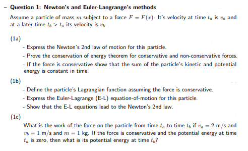 Question 1: Newton's and Euler-Langrange's methods
Assume a particle of mass m subject to a force F = F(r). It's velocity at time ta is va and
at a later time t, > ta its velocity is v.
(la)
- Express the Newton's 2nd law of motion for this particle.
- Prove the conservation of energy theorem for conservative and non-conservative forces.
- If the force is conservative show that the sum of the particle's kinetic and potential
energy is constant in time.
(1b)
- Define the particle's Lagrangian function assuming the force is conservative.
- Express the Euler-Lagrange (E-L) equation-of-motion for this particle.
- Show that the E-L equations lead to the Newton's 2nd law.
(1c)
What is the work of the force on the particle from time ta to time t, if va = 2 m/s and
v6 = 1 m/s and m = 1 kg. If the force is conservative and the potential energy at time
ta is zero, then what is its potential energy at time t,?
