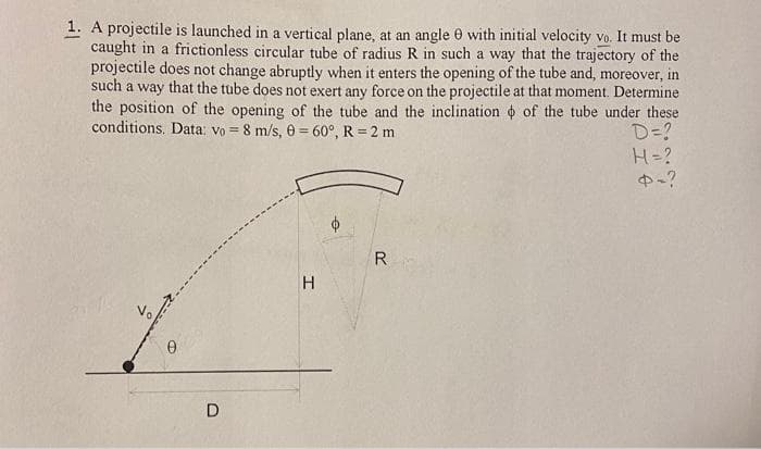 1. A projectile is launched in a vertical plane, at an angle 0 with initial velocity vo. It must be
caught in a frictionless circular tube of radius R in such a way that the trajectory of the
projectile does not change abruptly when it enters the opening of the tube and, moreover, in
such a way that the tube does not exert any force on the projectile at that moment. Determine
the position of the opening of the tube and the inclination o of the tube under these
D=?
H=?
中-?
conditions. Data: vo = 8 m/s, 0 = 60°, R = 2 m
R
D
エ
