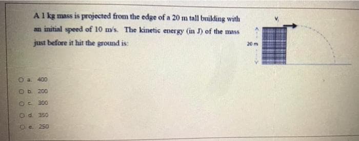 Al kg mass is projected from the edge of a 20 m tall building with
an initial speed of 10 m's. The kinetic energy (in J) of the mass
just before it hit the ground is:
20 m
O a. 400
Ob. 200
300
Od. 350
O e. 250
