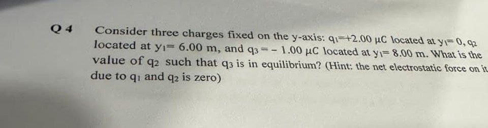 Q4
Consider three charges fixed on the y-axis: q1 +2.00 μC located at y = 0, q2
located at y₁= 6.00 m, and q3= 1.00 μC located at y₁= 8.00 m. What is the
value of q2 such that q3 is in equilibrium? (Hint: the net electrostatic force on it
due to qi and q2 is zero)
