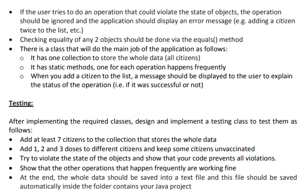 If the user tries to do an operation that could violate the state of objects, the operation
should be ignored and the application should display an error message (e.g. adding a citizen
twice to the list, etc.)
• Checking equality of any 2 objects should be done via the equals() method
• There is a class that will do the main job of the application as follows:
o It has one collection to store the whole data (all citizens)
o It has static methods, one for each operation happens frequently
o When you add a citizen to the list, a message should be displayed to the user to explain
the status of the operation (i.e. if it was successful or not)
Testing:
After implementing the required classes, design and implement a testing class to test them as
follows:
• Add at least 7 citizens to the collection that stores the whole data
• Add 1, 2 and 3 doses to different citizens and keep some citizens unvaccinated
• Try to violate the state of the objects and show that your code prevents all violations.
• Show that the other operations that happen frequently are working fine
• At the end, the whole data should be saved into a text file and this file should be saved
automatically inside the folder contains your Java project
