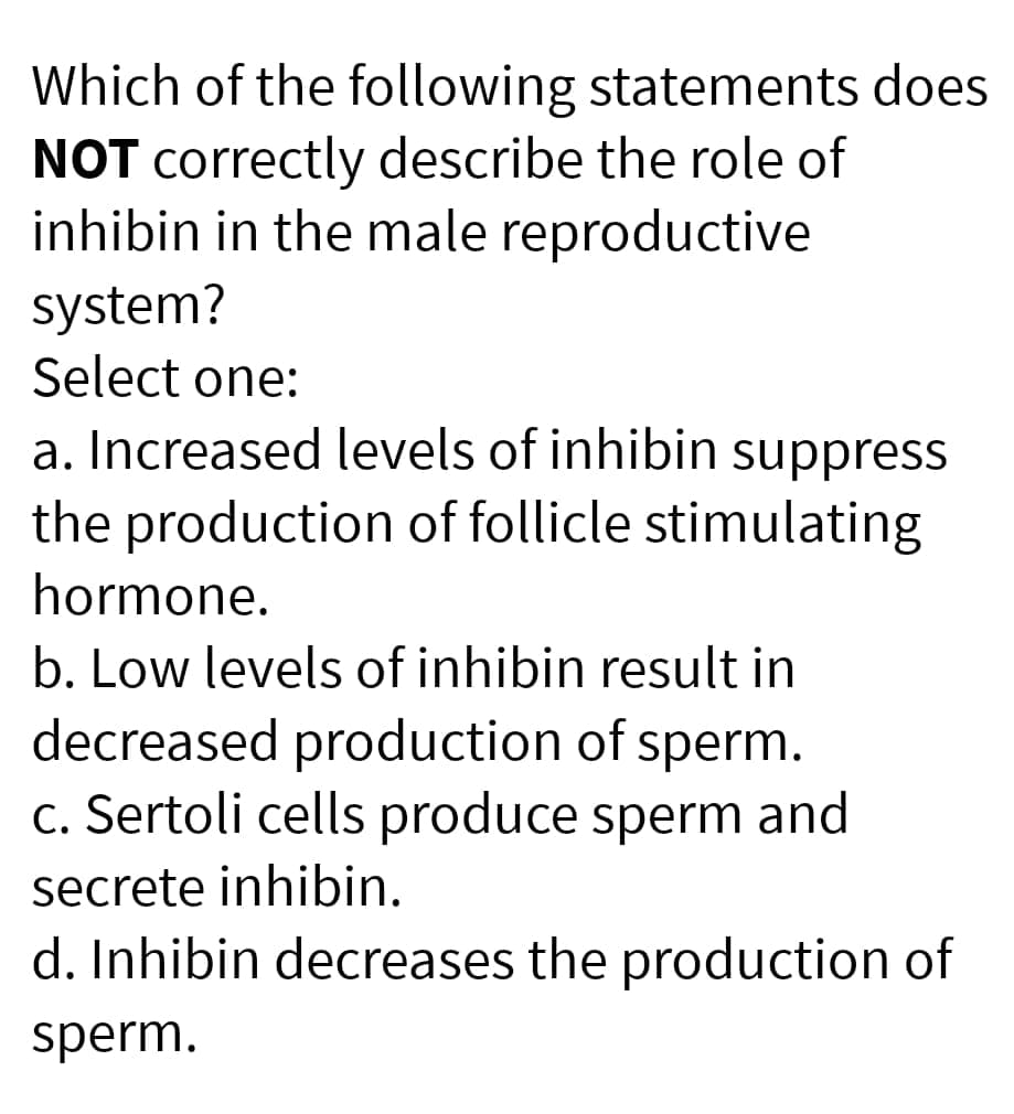 Which of the following statements does
NOT correctly describe the role of
inhibin in the male reproductive
system?
Select one:
a. Increased levels of inhibin suppress
the production of follicle stimulating
hormone.
b. Low levels of inhibin result in
decreased production of sperm.
c. Sertoli cells produce sperm and
secrete inhibin.
d. Inhibin decreases the production of
sperm.