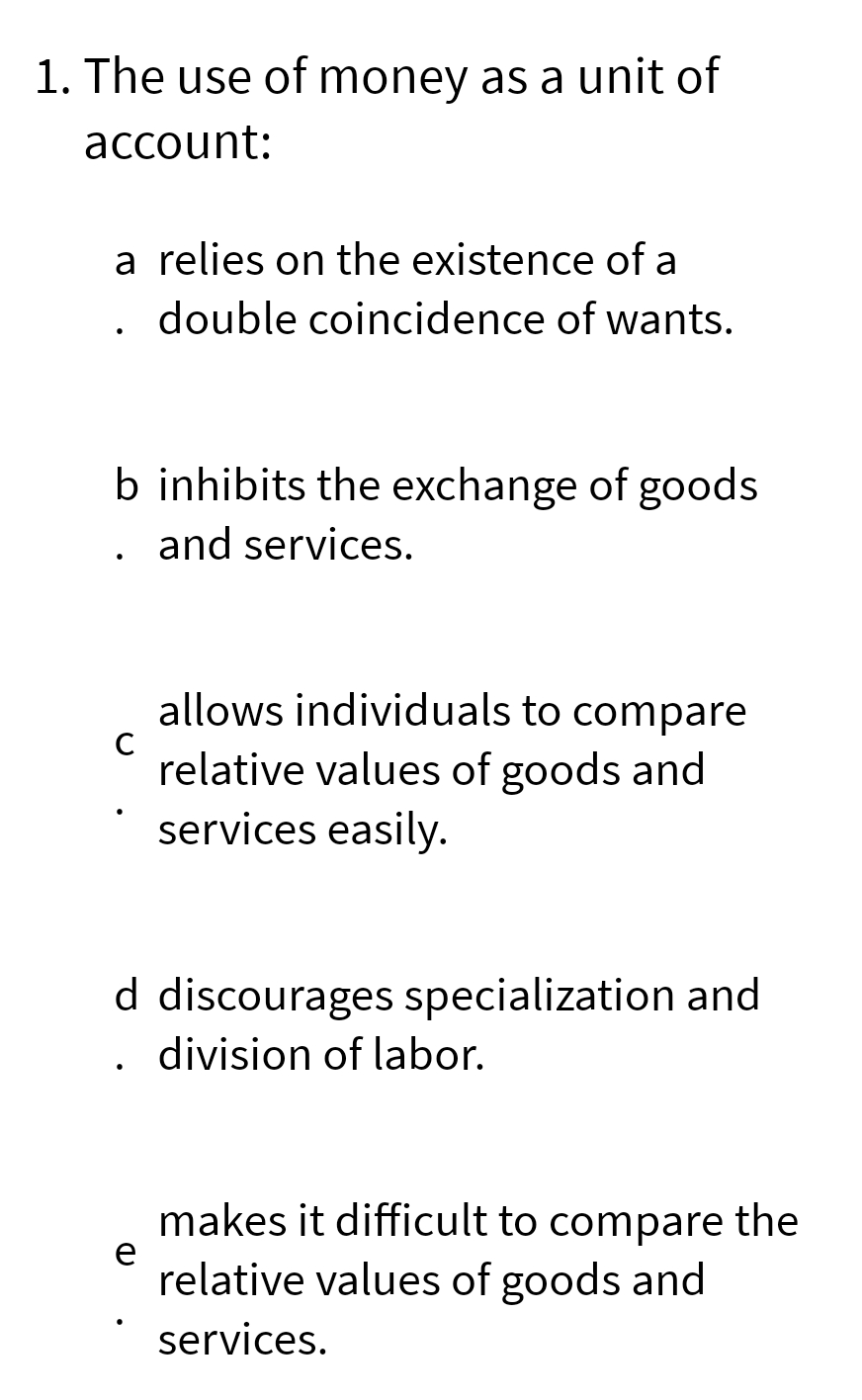 1. The use of money as a unit of
account:
a relies on the existence of a
double coincidence of wants.
b inhibits the exchange of goods
. and services.
allows individuals to compare
C relative values of goods and
services easily.
d discourages specialization and
division of labor.
e
makes it difficult to compare the
relative values of goods and
services.