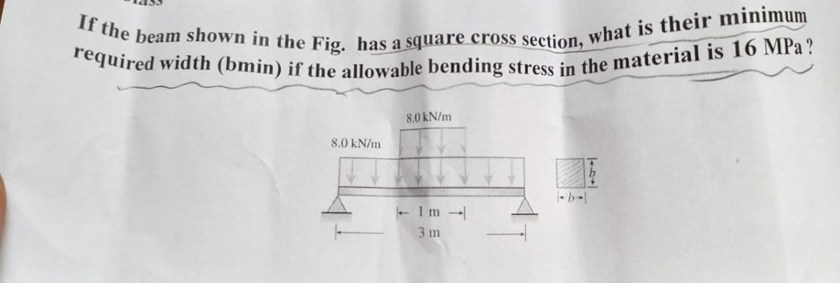If the beam shown in the Fig. has a square cross section, what is their minimum
required width (bmin) if the allowable bending stress in the material is 16 MPa?
8.0 kN/m
8.0 kN/m
1m
3 m
