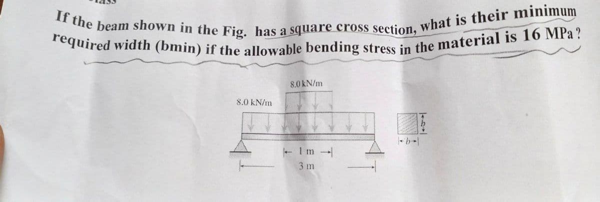 required width (bmin) if the allowable bending stress in the material is 16 MPa?
If the beam shown in the Fig. has a square cross section, what is their minimum
8.0 kN/m
8.0 kN/m
3 m
