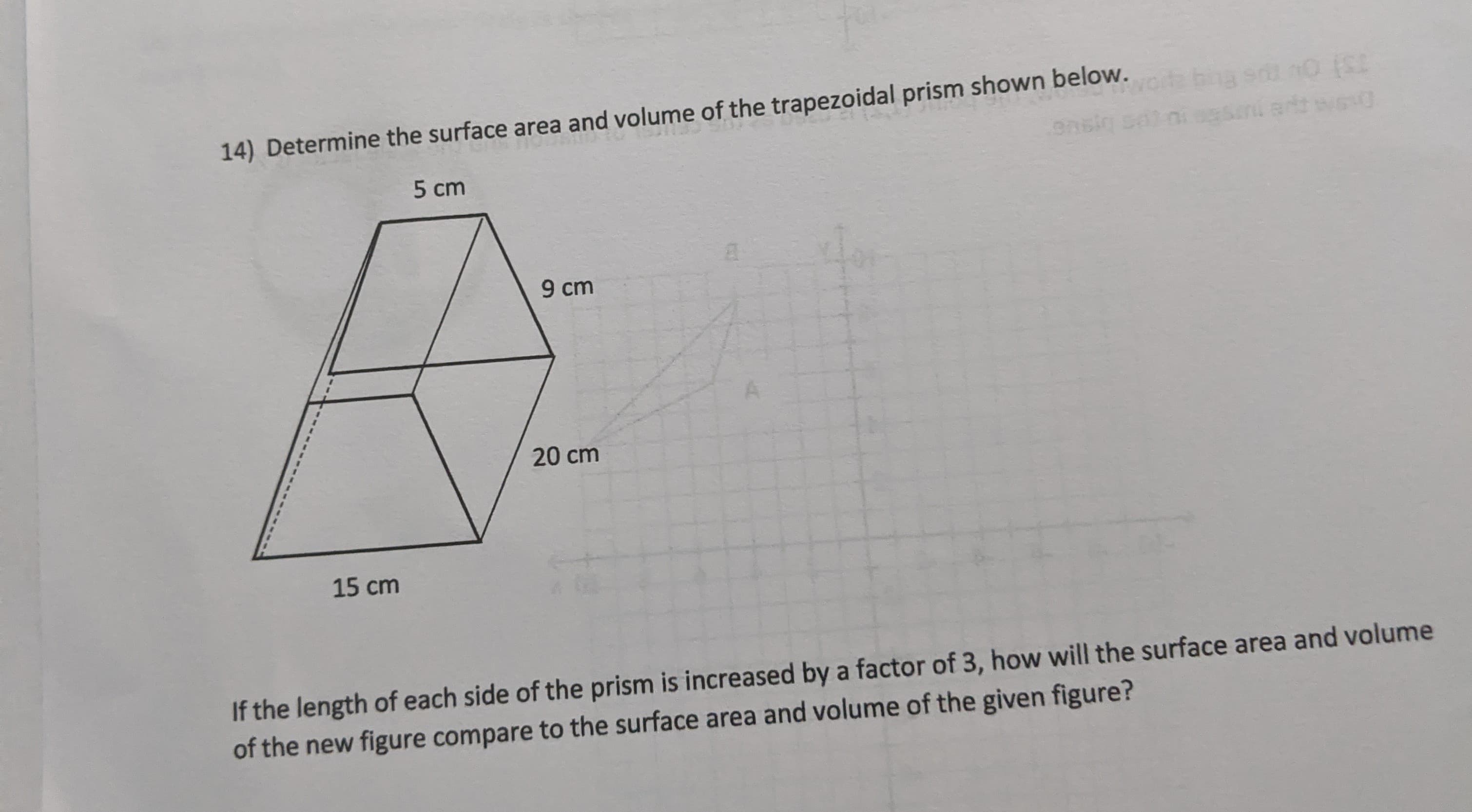 14) Determine the surface area and volume of the trapezoidal prism shown below.os ba s nO ISE
ansig sai nisesini artt wesg
5 cm
9 cm
20 cm
15 cm
If the length of each side of the prism is increased by a factor of 3, how will the surface area and volume
of the new figure compare to the surface area and volume of the given figure?
