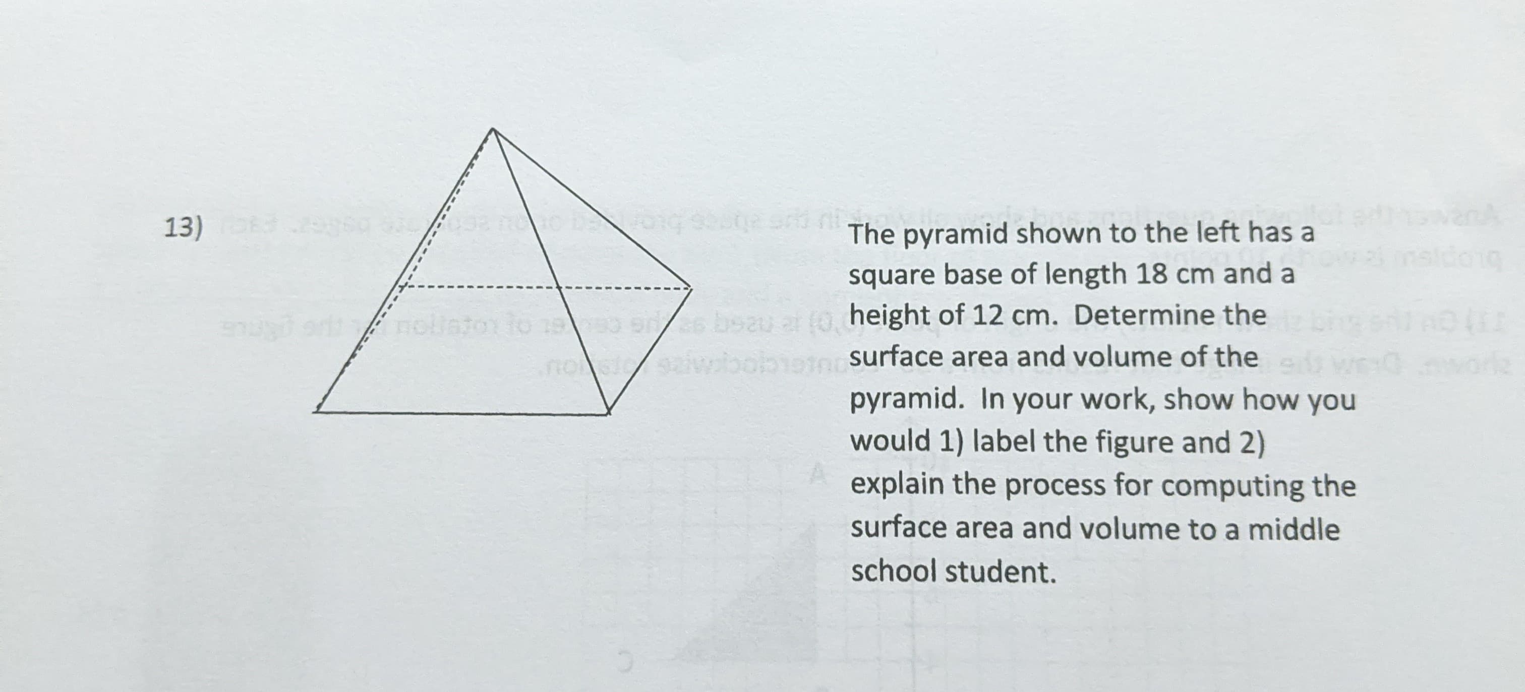 13)
The pyramid shown to the left has a
square base of length 18 cm and a
0 ss bsau ar (0, height of 12 cm. Determine the
nossaiwbobiotn surface area and volume of the
pyramid. In your work, show how you
would 1) label the figure and 2)
explain the process for computing the
surface area and volume to a middle
school student.
